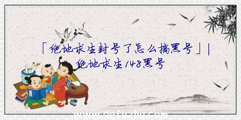 「绝地求生封号了怎么搞黑号」|绝地求生148黑号
